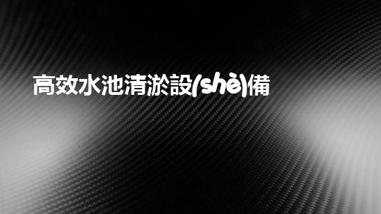 高效水池清淤設(shè)備，環(huán)保清潔新選擇！